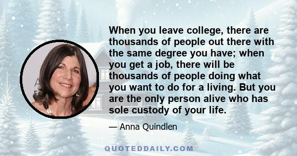 When you leave college, there are thousands of people out there with the same degree you have; when you get a job, there will be thousands of people doing what you want to do for a living. But you are the only person