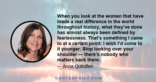 When you look at the women that have made a real difference in the world throughout history, what they’ve done has almost always been defined by fearlessness. That’s something I came to at a certain point; I wish I’d