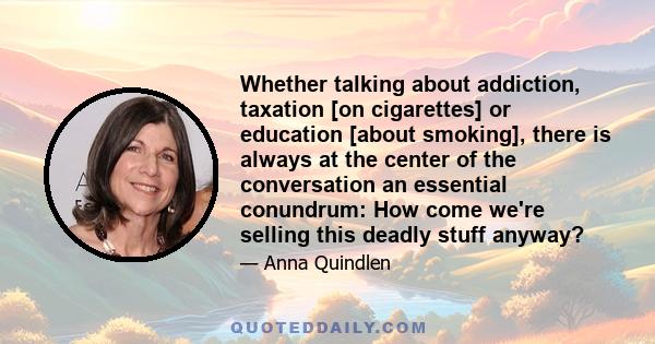 Whether talking about addiction, taxation [on cigarettes] or education [about smoking], there is always at the center of the conversation an essential conundrum: How come we're selling this deadly stuff anyway?