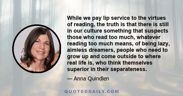 While we pay lip service to the virtues of reading, the truth is that there is still in our culture something that suspects those who read too much, whatever reading too much means, of being lazy, aimless dreamers,