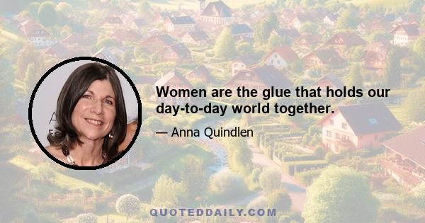 Women are the glue that holds our day-to-day world together.