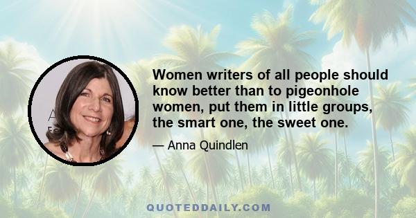 Women writers of all people should know better than to pigeonhole women, put them in little groups, the smart one, the sweet one.