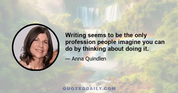 Writing seems to be the only profession people imagine you can do by thinking about doing it.