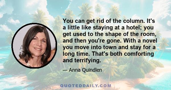 You can get rid of the column. It's a little like staying at a hotel; you get used to the shape of the room, and then you're gone. With a novel you move into town and stay for a long time. That's both comforting and