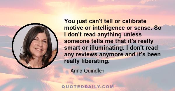 You just can't tell or calibrate motive or intelligence or sense. So I don't read anything unless someone tells me that it's really smart or illuminating. I don't read any reviews anymore and it's been really liberating.