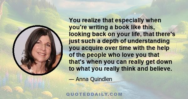 You realize that especially when you're writing a book like this, looking back on your life, that there's just such a depth of understanding you acquire over time with the help of the people who love you that that's