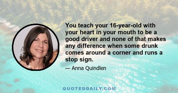 You teach your 16-year-old with your heart in your mouth to be a good driver and none of that makes any difference when some drunk comes around a corner and runs a stop sign.