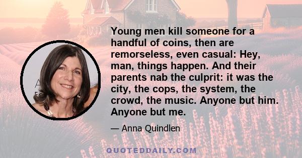 Young men kill someone for a handful of coins, then are remorseless, even casual: Hey, man, things happen. And their parents nab the culprit: it was the city, the cops, the system, the crowd, the music. Anyone but him.