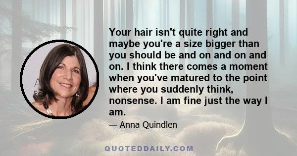 Your hair isn't quite right and maybe you're a size bigger than you should be and on and on and on. I think there comes a moment when you've matured to the point where you suddenly think, nonsense. I am fine just the