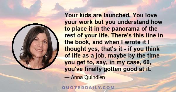 Your kids are launched. You love your work but you understand how to place it in the panorama of the rest of your life. There's this line in the book, and when I wrote it I thought yes, that's it - if you think of life