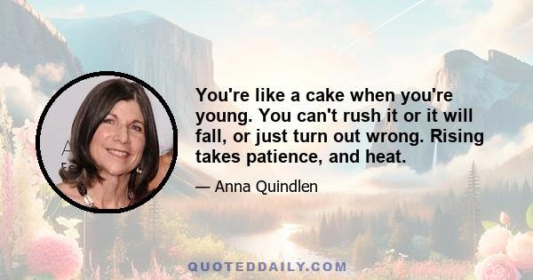 You're like a cake when you're young. You can't rush it or it will fall, or just turn out wrong. Rising takes patience, and heat.