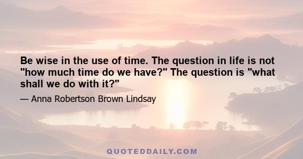 Be wise in the use of time. The question in life is not how much time do we have? The question is what shall we do with it?