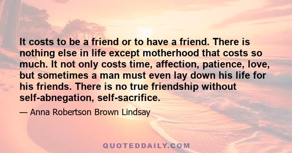 It costs to be a friend or to have a friend. There is nothing else in life except motherhood that costs so much. It not only costs time, affection, patience, love, but sometimes a man must even lay down his life for his 