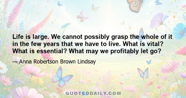 Life is large. We cannot possibly grasp the whole of it in the few years that we have to live. What is vital? What is essential? What may we profitably let go?