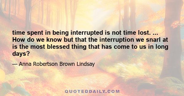 time spent in being interrupted is not time lost. ... How do we know but that the interruption we snarl at is the most blessed thing that has come to us in long days?