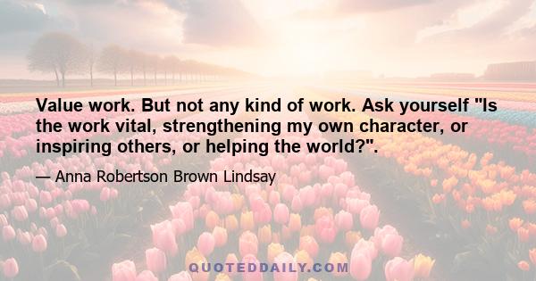 Value work. But not any kind of work. Ask yourself Is the work vital, strengthening my own character, or inspiring others, or helping the world?.