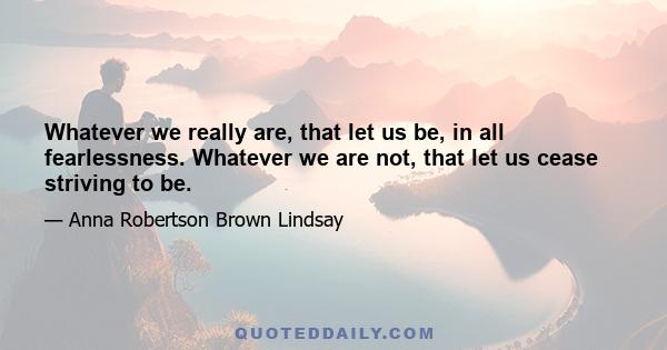 Whatever we really are, that let us be, in all fearlessness. Whatever we are not, that let us cease striving to be.