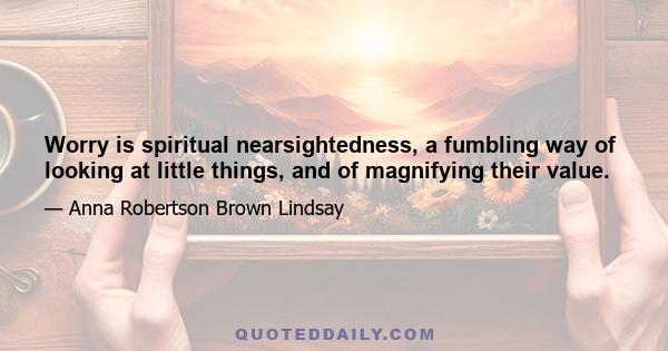 Worry is spiritual nearsightedness, a fumbling way of looking at little things, and of magnifying their value.