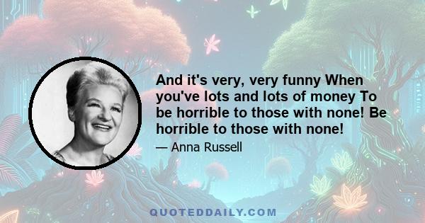 And it's very, very funny When you've lots and lots of money To be horrible to those with none! Be horrible to those with none!