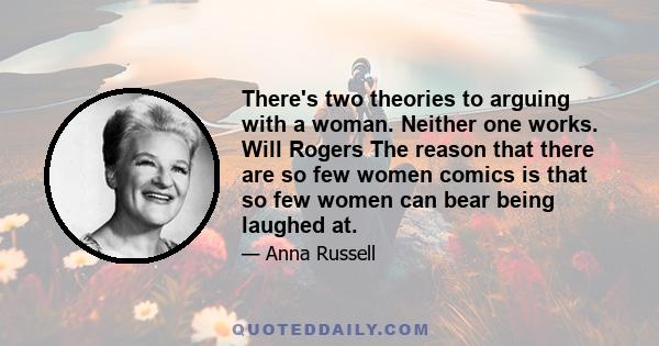 There's two theories to arguing with a woman. Neither one works. Will Rogers The reason that there are so few women comics is that so few women can bear being laughed at.