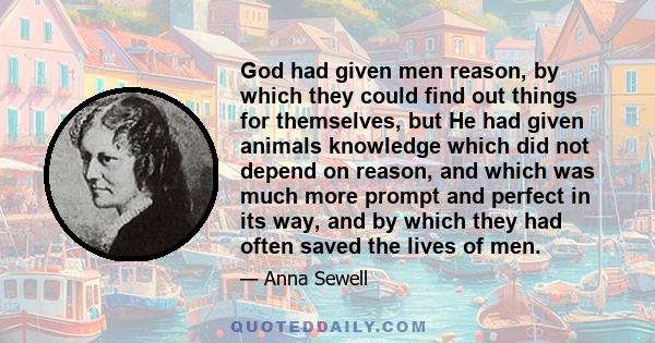 God had given men reason, by which they could find out things for themselves, but He had given animals knowledge which did not depend on reason, and which was much more prompt and perfect in its way, and by which they