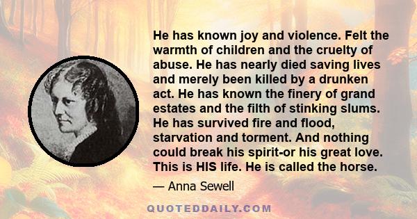 He has known joy and violence. Felt the warmth of children and the cruelty of abuse. He has nearly died saving lives and merely been killed by a drunken act. He has known the finery of grand estates and the filth of