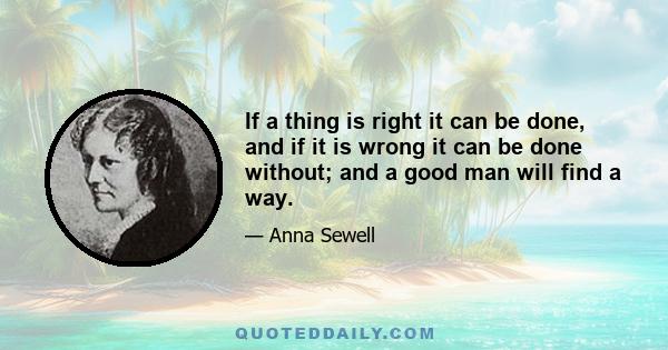 If a thing is right it can be done, and if it is wrong it can be done without; and a good man will find a way.