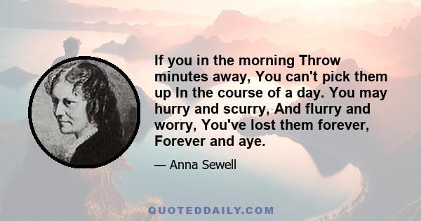 If you in the morning Throw minutes away, You can't pick them up In the course of a day. You may hurry and scurry, And flurry and worry, You've lost them forever, Forever and aye.