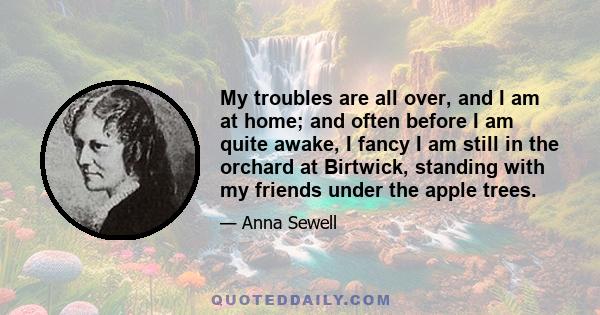 My troubles are all over, and I am at home; and often before I am quite awake, I fancy I am still in the orchard at Birtwick, standing with my friends under the apple trees.