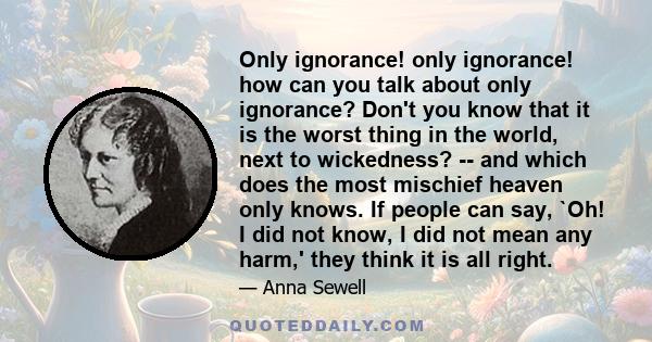 Only ignorance! only ignorance! how can you talk about only ignorance? Don't you know that it is the worst thing in the world, next to wickedness? -- and which does the most mischief heaven only knows. If people can