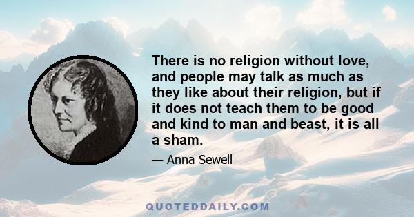 There is no religion without love, and people may talk as much as they like about their religion, but if it does not teach them to be good and kind to man and beast, it is all a sham.