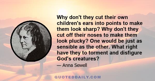 Why don't they cut their own children's ears into points to make them look sharp? Why don't they cut off their noses to make them look plucky? One would be just as sensible as the other. What right have they to torment