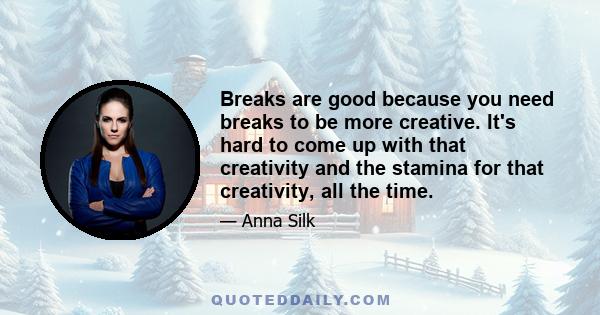 Breaks are good because you need breaks to be more creative. It's hard to come up with that creativity and the stamina for that creativity, all the time.