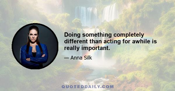 Doing something completely different than acting for awhile is really important.