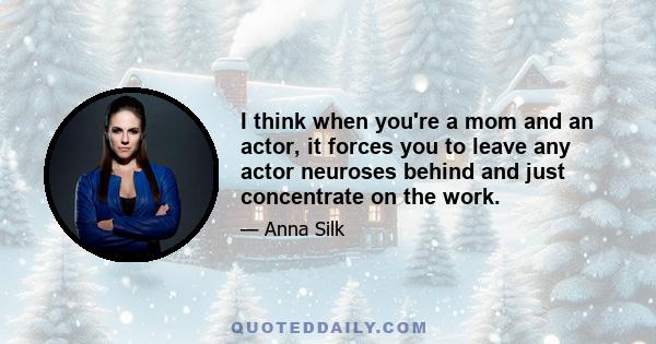 I think when you're a mom and an actor, it forces you to leave any actor neuroses behind and just concentrate on the work.