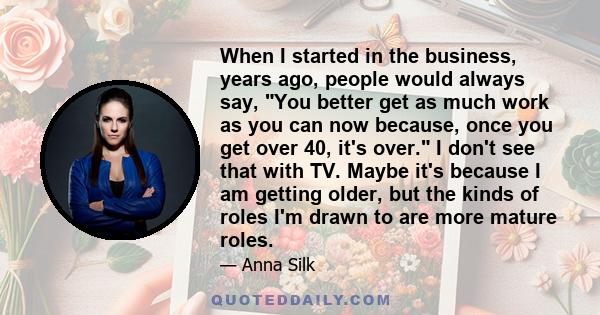 When I started in the business, years ago, people would always say, You better get as much work as you can now because, once you get over 40, it's over. I don't see that with TV. Maybe it's because I am getting older,