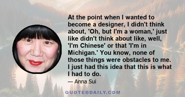 At the point when I wanted to become a designer, I didn't think about, 'Oh, but I'm a woman,' just like didn't think about like, well, 'I'm Chinese' or that 'I'm in Michigan.' You know, none of those things were