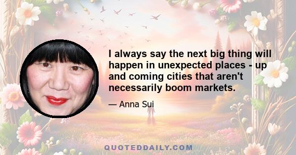 I always say the next big thing will happen in unexpected places - up and coming cities that aren't necessarily boom markets.