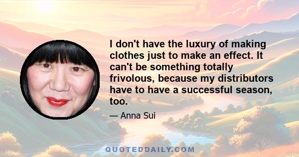 I don't have the luxury of making clothes just to make an effect. It can't be something totally frivolous, because my distributors have to have a successful season, too.