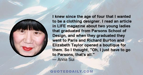 I knew since the age of four that I wanted to be a clothing designer. I read an article in LIFE magazine about two young ladies that graduated from Parsons School of Design, and when they graduated they went to Paris