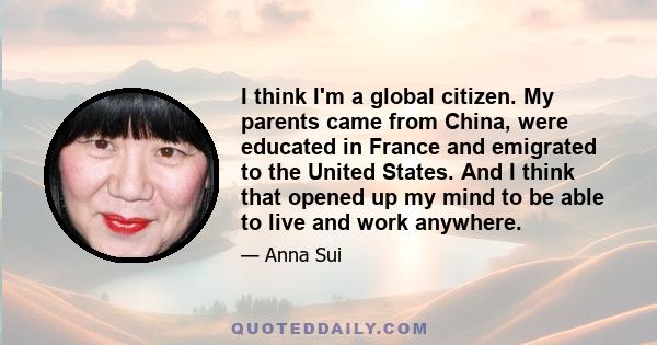 I think I'm a global citizen. My parents came from China, were educated in France and emigrated to the United States. And I think that opened up my mind to be able to live and work anywhere.