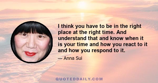 I think you have to be in the right place at the right time. And understand that and know when it is your time and how you react to it and how you respond to it.