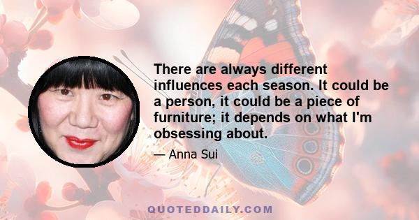 There are always different influences each season. It could be a person, it could be a piece of furniture; it depends on what I'm obsessing about.