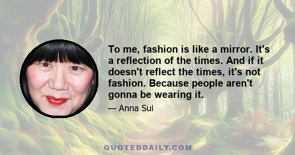 To me, fashion is like a mirror. It's a reflection of the times. And if it doesn't reflect the times, it's not fashion. Because people aren't gonna be wearing it.