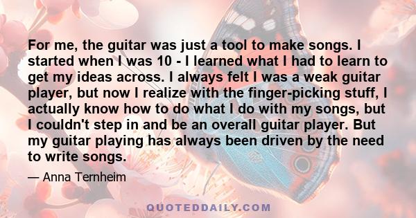 For me, the guitar was just a tool to make songs. I started when I was 10 - I learned what I had to learn to get my ideas across. I always felt I was a weak guitar player, but now I realize with the finger-picking