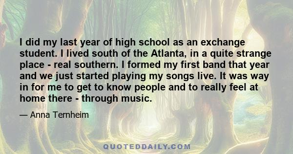 I did my last year of high school as an exchange student. I lived south of the Atlanta, in a quite strange place - real southern. I formed my first band that year and we just started playing my songs live. It was way in 