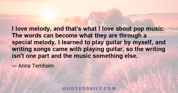 I love melody, and that's what I love about pop music. The words can become what they are through a special melody. I learned to play guitar by myself, and writing songs came with playing guitar, so the writing isn't