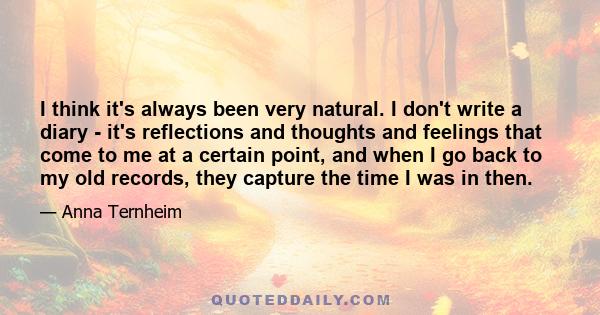 I think it's always been very natural. I don't write a diary - it's reflections and thoughts and feelings that come to me at a certain point, and when I go back to my old records, they capture the time I was in then.