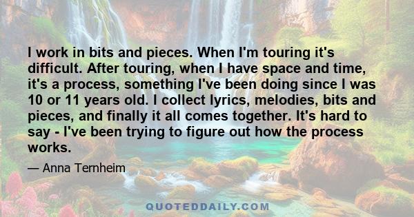 I work in bits and pieces. When I'm touring it's difficult. After touring, when I have space and time, it's a process, something I've been doing since I was 10 or 11 years old. I collect lyrics, melodies, bits and