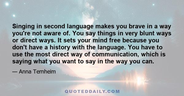 Singing in second language makes you brave in a way you're not aware of. You say things in very blunt ways or direct ways. It sets your mind free because you don't have a history with the language. You have to use the